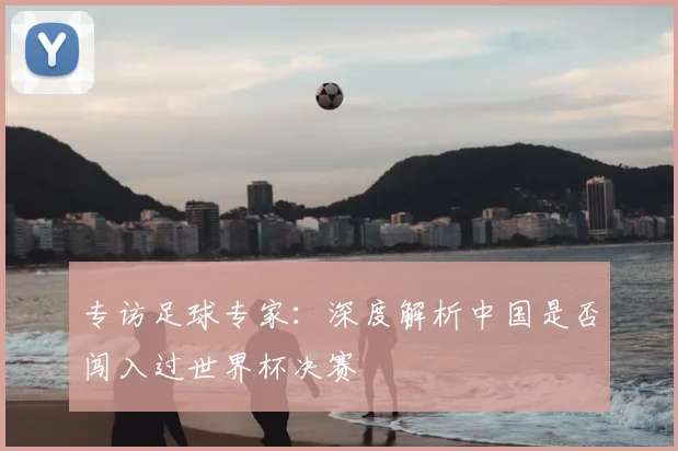 专访足球专家：深度解析中国是否闯入过世界杯决赛