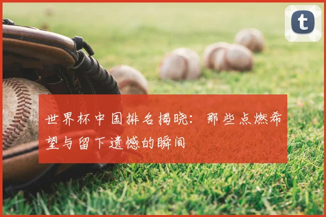 世界杯中国排名揭晓：那些点燃希望与留下遗憾的瞬间