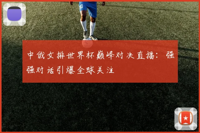 中俄女排世界杯巅峰对决直播：强强对话引爆全球关注
